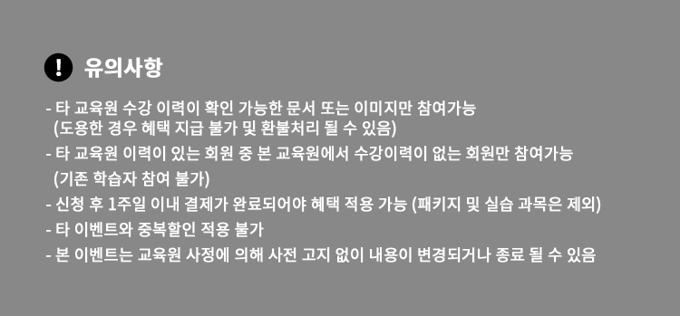 유의사항  - 타 교육원 수강 이력이 확인 가능한 문서 또는 이미지만 참여가능 (도용한 경우 혜택 지급 불가 및 환불처리 될 수 있음) - 타 교육원 이력이 있는 회원 중 본 교육원에서 수강이력이 없는 회원만 참여가능 (기존 학습자 참여 불가) - 신청 후 1주일 이내 결제가 완료되어야 혜택 적용 가능 (패키지 및 실습 과목은 제외) - 타 이벤트와 중복할인 적용 불가 - 본 이벤트는 교육원 사정에 의해 사전 고지 없이 내용이 변경되거나 종료될 수 있음